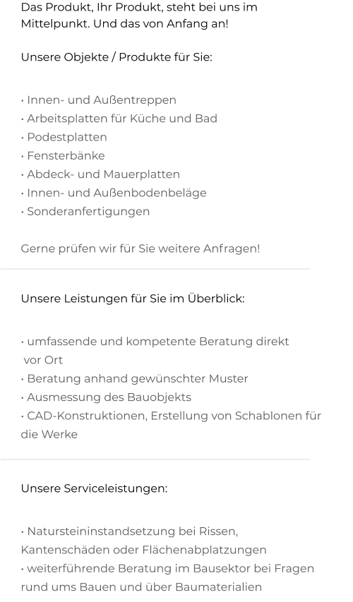 Das Produkt, Ihr Produkt, steht bei uns im Mittelpunkt. Und das von Anfang an! Unsere Objekte / Produkte für Sie:  • Innen- und Außentreppen  • Arbeitsplatten für Küche und Bad  • Podestplatten  • Fensterbänke  • Abdeck- und Mauerplatten  • Innen- und Außenbodenbeläge  • Sonderanfertigungen   Gerne prüfen wir für Sie weitere Anfragen!   Unsere Leistungen für Sie im Überblick:  • umfassende und kompetente Beratung direkt  vor Ort  • Beratung anhand gewünschter Muster  • Ausmessung des Bauobjekts  • CAD-Konstruktionen, Erstellung von Schablonen für  die Werke   Unsere Serviceleistungen:  • Natursteininstandsetzung bei Rissen,  Kantenschäden oder Flächenabplatzungen  • weiterführende Beratung im Bausektor bei Fragen  rund ums Bauen und über Baumaterialien