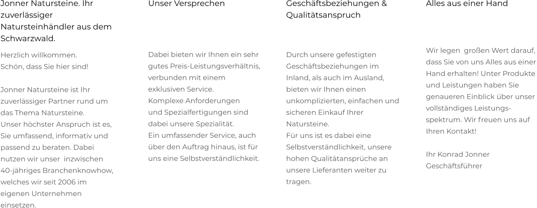 Alles aus einer Hand    Wir legen  großen Wert darauf, dass Sie von uns Alles aus einer Hand erhalten! Unter Produkte und Leistungen haben Sie genaueren Einblick über unser  vollständiges Leistungs-spektrum. Wir freuen uns auf Ihren Kontakt!  Ihr Konrad Jonner Geschäftsführer   Geschäftsbeziehungen & Qualitätsanspruch   Durch unsere gefestigten  Geschäftsbeziehungen im Inland, als auch im Ausland, bieten wir Ihnen einen  unkomplizierten, einfachen und sicheren Einkauf Ihrer Natursteine.  Für uns ist es dabei eine Selbstverständlichkeit, unsere hohen Qualitätansprüche an unsere Lieferanten weiter zu  tragen. Unser Versprechen    Dabei bieten wir Ihnen ein sehr  gutes Preis-Leistungsverhältnis,  verbunden mit einem exklusiven Service.  Komplexe Anforderungen  und Spezialfertigungen sind dabei unsere Spezialität.  Ein umfassender Service, auch über den Auftrag hinaus, ist für uns eine Selbstverständlichkeit.  Jonner Natursteine. Ihr zuverlässiger Natursteinhändler aus dem Schwarzwald. Herzlich willkommen.  Schön, dass Sie hier sind!  Jonner Natursteine ist Ihr zuverlässiger Partner rund um das Thema Natursteine.  Unser höchster Anspruch ist es, Sie umfassend, informativ und passend zu beraten. Dabei nutzen wir unser  inzwischen 40-jähriges Branchenknowhow, welches wir seit 2006 im eigenen Unternehmen einsetzen.