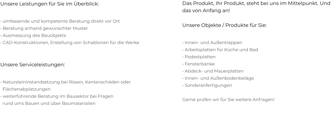 Das Produkt, Ihr Produkt, steht bei uns im Mittelpunkt. Und das von Anfang an! Unsere Objekte / Produkte für Sie:  • Innen- und Außentreppen  • Arbeitsplatten für Küche und Bad  • Podestplatten  • Fensterbänke  • Abdeck- und Mauerplatten  • Innen- und Außenbodenbeläge  • Sonderanfertigungen   Gerne prüfen wir für Sie weitere Anfragen!   Unsere Leistungen für Sie im Überblick:  • umfassende und kompetente Beratung direkt vor Ort  • Beratung anhand gewünschter Muster  • Ausmessung des Bauobjekts  • CAD-Konstruktionen, Erstellung von Schablonen für die Werke   Unsere Serviceleistungen:  • Natursteininstandsetzung bei Rissen, Kantenschäden oder   Flächenabplatzungen  • weiterführende Beratung im Bausektor bei Fragen    rund ums Bauen und über Baumaterialien